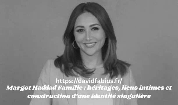 Margot Haddad Famille : héritages, liens intimes et construction d’une identité singulière Margot Haddad Famille